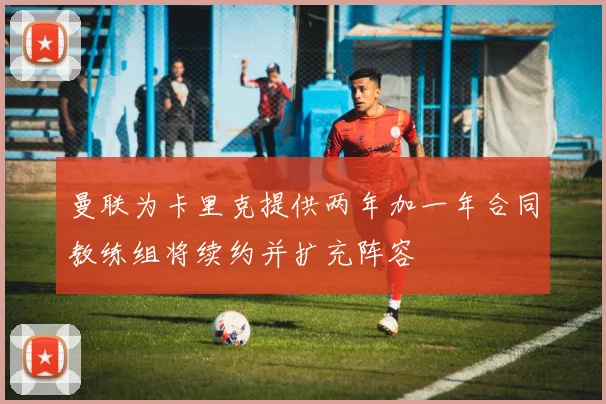 曼联为卡里克提供两年加一年合同教练组将续约并扩充阵容