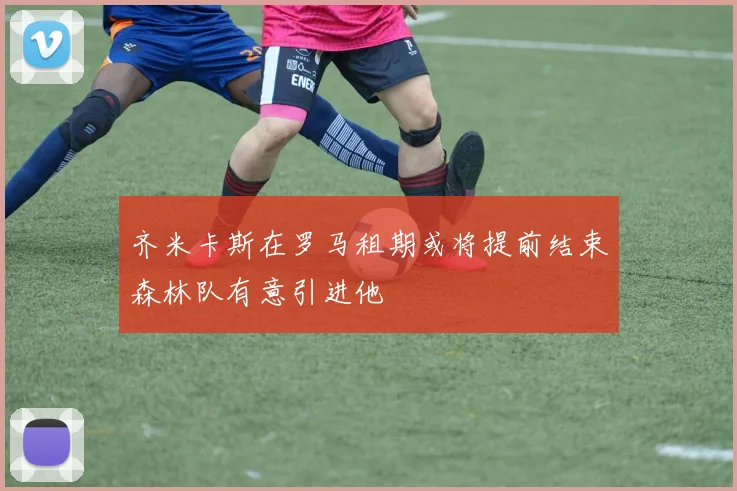 齐米卡斯在罗马租期或将提前结束森林队有意引进他