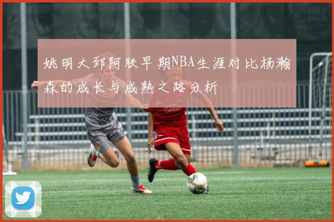 姚明大郅阿联早期NBA生涯对比杨瀚森的成长与成熟之路分析