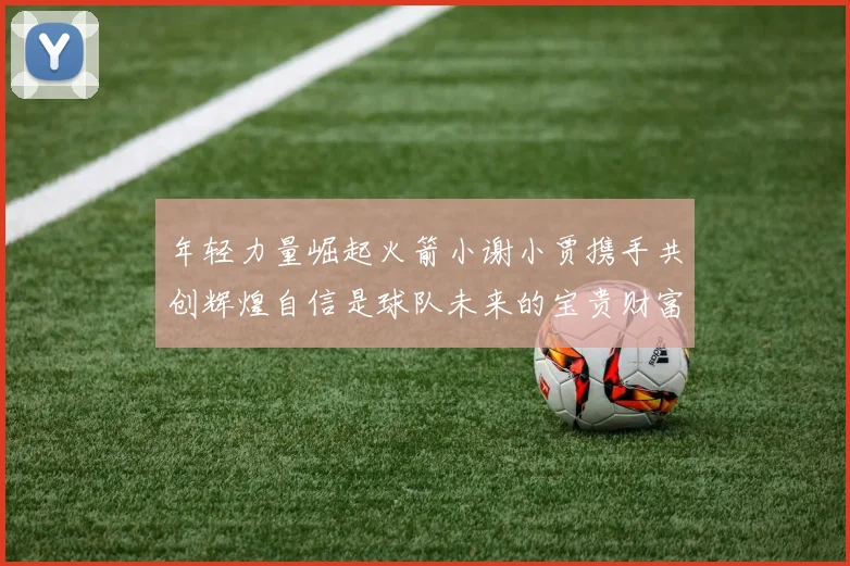 年轻力量崛起火箭小谢小贾携手共创辉煌自信是球队未来的宝贵财富