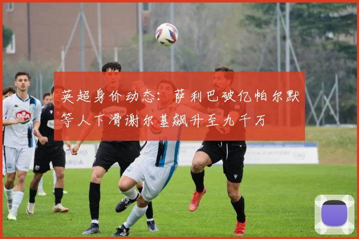 英超身价动态：萨利巴破亿帕尔默等人下滑谢尔基飙升至九千万
