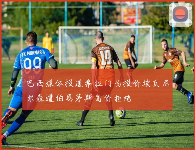 巴西媒体报道弗拉门戈报价埃瓦尼尔森遭伯恩茅斯高价拒绝