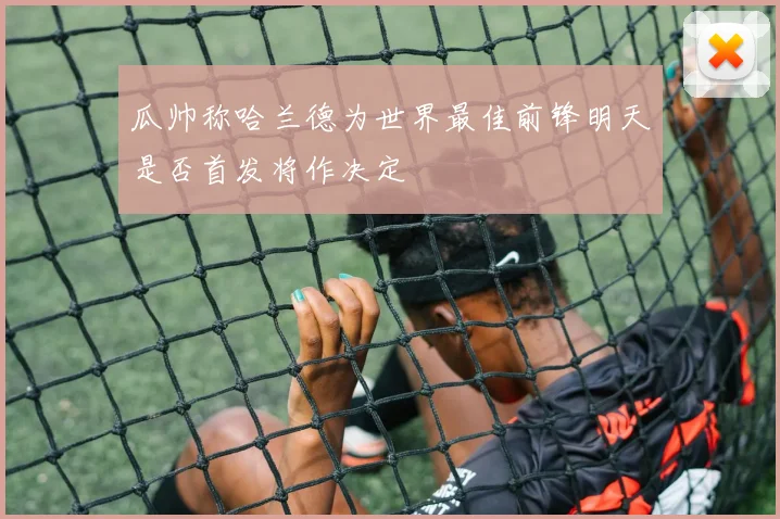 瓜帅称哈兰德为世界最佳前锋明天是否首发将作决定