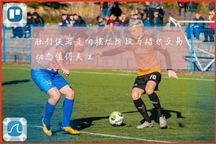 独行侠若走向摆烂阶段马绍尔交易动态值得关注