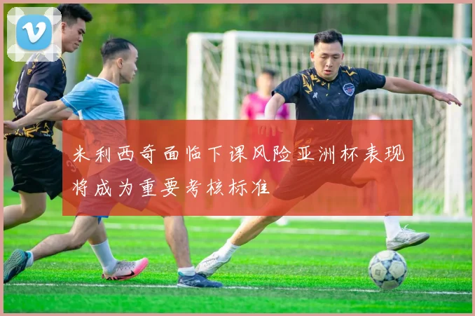 米利西奇面临下课风险亚洲杯表现将成为重要考核标准