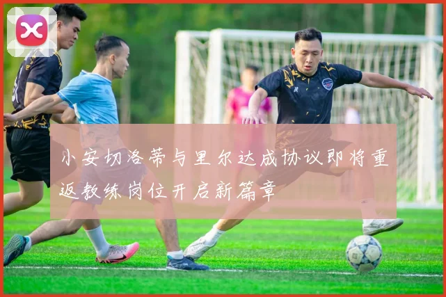 小安切洛蒂与里尔达成协议即将重返教练岗位开启新篇章