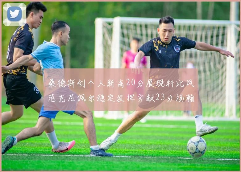 桑德斯创个人新高20分展现科比风范克尼佩尔稳定发挥贡献23分杨瀚森短短2分钟斩获4分