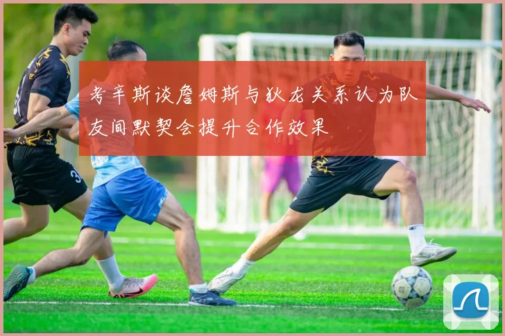 考辛斯谈詹姆斯与狄龙关系认为队友间默契会提升合作效果