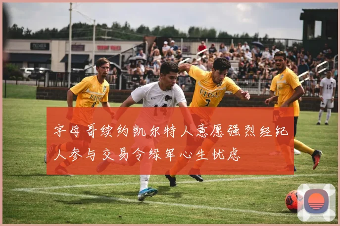 字母哥续约凯尔特人意愿强烈经纪人参与交易令绿军心生忧虑