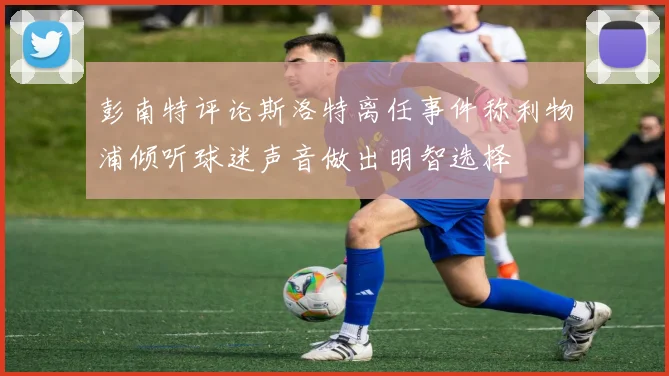彭南特评论斯洛特离任事件称利物浦倾听球迷声音做出明智选择