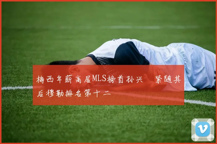 梅西年薪高居MLS榜首孙兴慜紧随其后穆勒排名第十二
