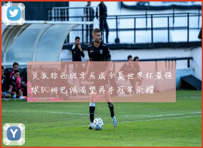 莫派称西班牙或成今夏世界杯最强球队姆巴佩渴望再夺冠军荣耀