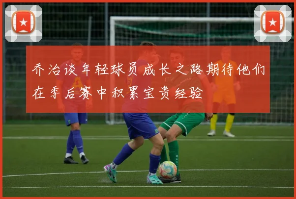 乔治谈年轻球员成长之路期待他们在季后赛中积累宝贵经验