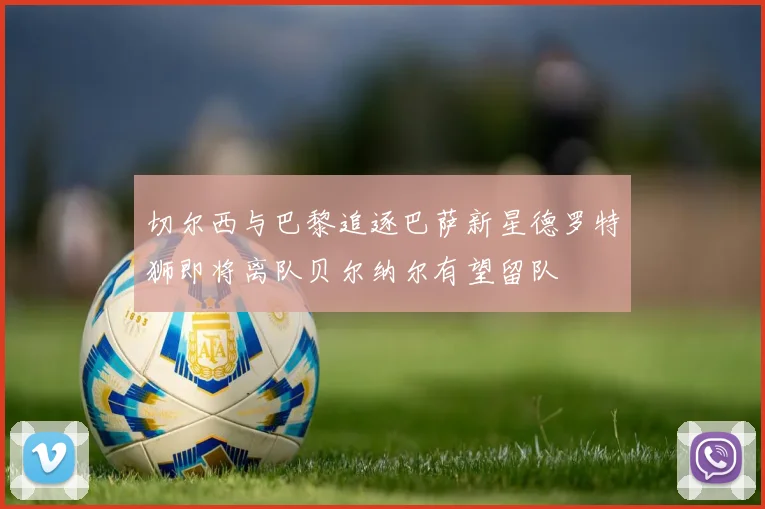 切尔西与巴黎追逐巴萨新星德罗特狮即将离队贝尔纳尔有望留队