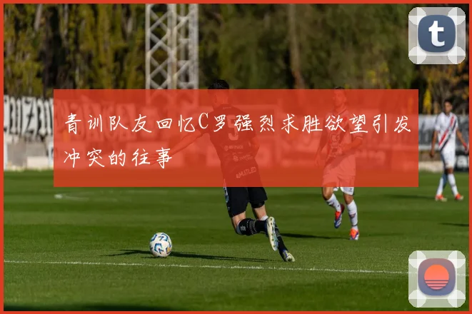 青训队友回忆C罗强烈求胜欲望引发冲突的往事