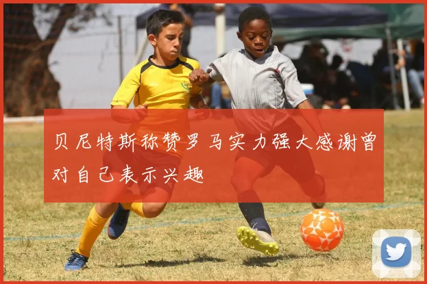 贝尼特斯称赞罗马实力强大感谢曾对自己表示兴趣