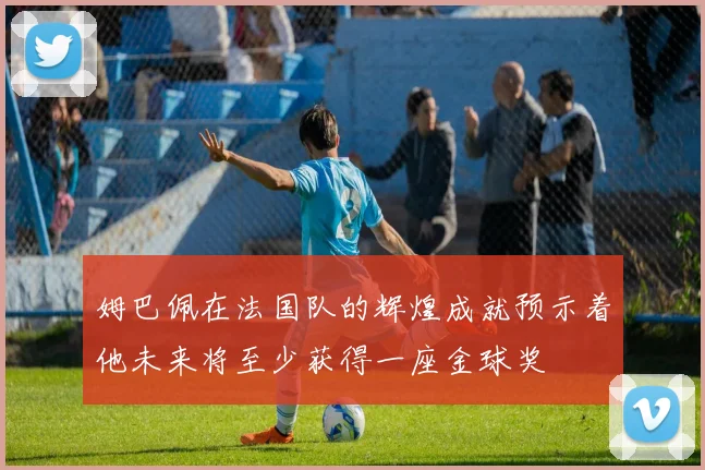 姆巴佩在法国队的辉煌成就预示着他未来将至少获得一座金球奖